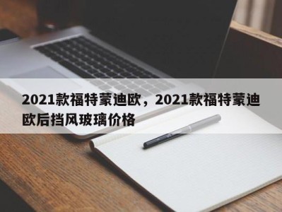 2021款福特蒙迪欧，2021款福特蒙迪欧后挡风玻璃价格