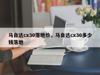 马自达cx30落地价，马自达cx30多少钱落地