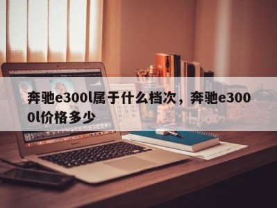 奔驰e300l属于什么档次，奔驰e3000l价格多少