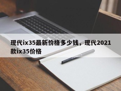 现代ix35最新价格多少钱，现代2021款ix35价格