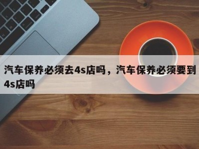 汽车保养必须去4s店吗，汽车保养必须要到4s店吗