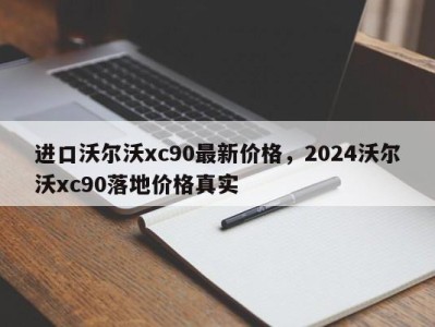 进口沃尔沃xc90最新价格，2024沃尔沃xc90落地价格真实