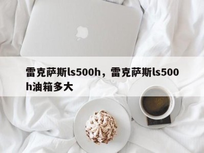 雷克萨斯ls500h，雷克萨斯ls500h油箱多大