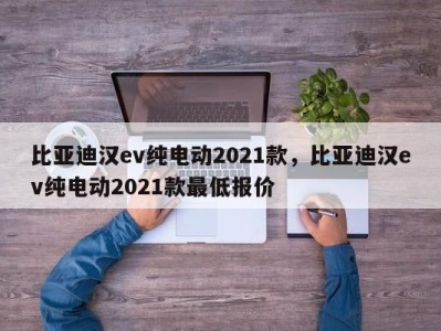 比亚迪汉ev纯电动2021款，比亚迪汉ev纯电动2021款最低报价