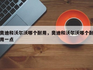 奥迪和沃尔沃哪个耐用，奥迪和沃尔沃哪个耐用一点