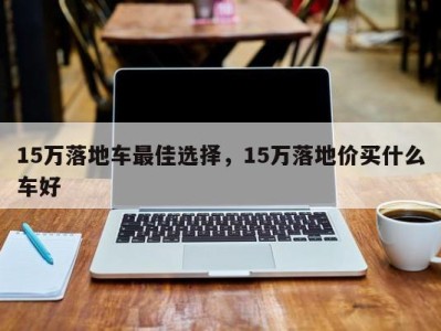 15万落地车最佳选择，15万落地价买什么车好