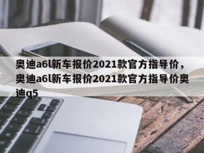 奥迪a6l新车报价2021款官方指导价，奥迪a6l新车报价2021款官方指导价奥迪q5