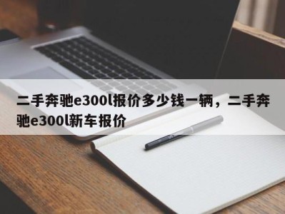 二手奔驰e300l报价多少钱一辆，二手奔驰e300l新车报价