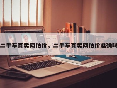 二手车直卖网估价，二手车直卖网估价准确吗