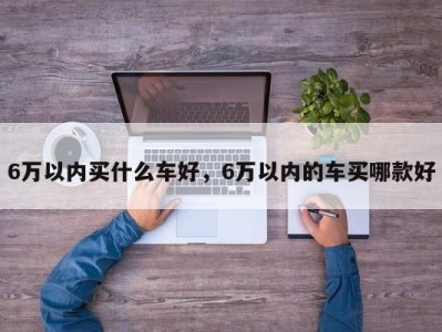 6万以内买什么车好，6万以内的车买哪款好