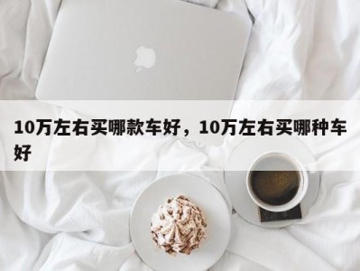 10万左右买哪款车好，10万左右买哪种车好