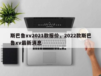 斯巴鲁xv2021款报价，2022款斯巴鲁xv最新消息