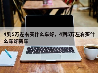 4到5万左右买什么车好，4到5万左右买什么车好新车