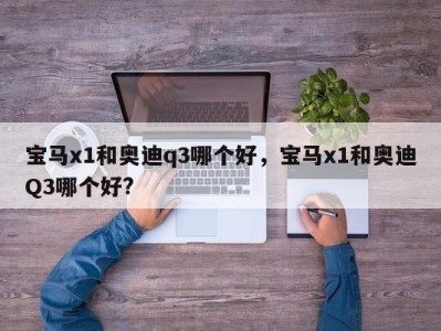 宝马x1和奥迪q3哪个好，宝马x1和奥迪Q3哪个好?