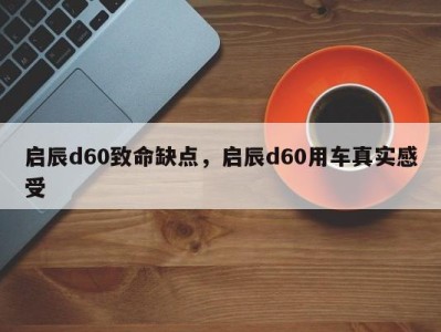 启辰d60致命缺点，启辰d60用车真实感受