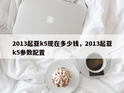 2013起亚k5现在多少钱，2013起亚k5参数配置