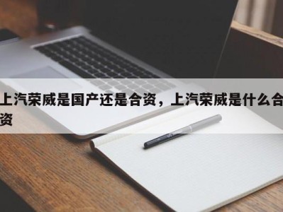 上汽荣威是国产还是合资，上汽荣威是什么合资