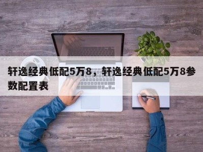 轩逸经典低配5万8，轩逸经典低配5万8参数配置表