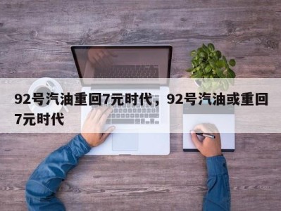 92号汽油重回7元时代，92号汽油或重回7元时代