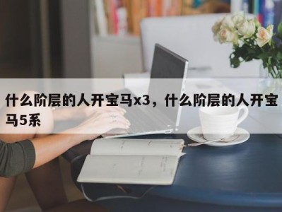 什么阶层的人开宝马x3，什么阶层的人开宝马5系