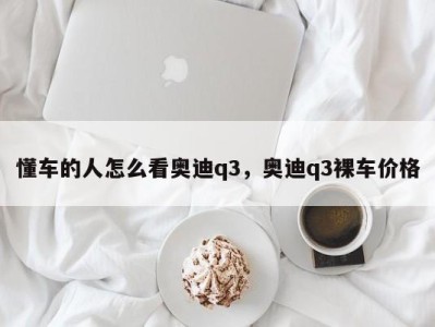 懂车的人怎么看奥迪q3，奥迪q3裸车价格