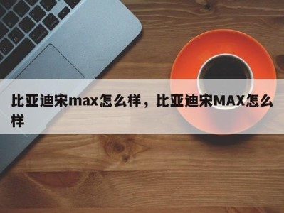 比亚迪宋max怎么样，比亚迪宋MAX怎么样