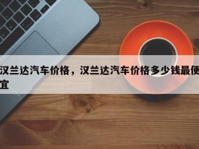 汉兰达汽车价格，汉兰达汽车价格多少钱最便宜