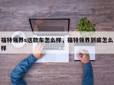 福特领界s这款车怎么样，福特领界到底怎么样