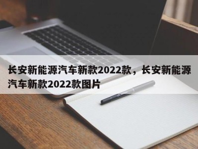 长安新能源汽车新款2022款，长安新能源汽车新款2022款图片