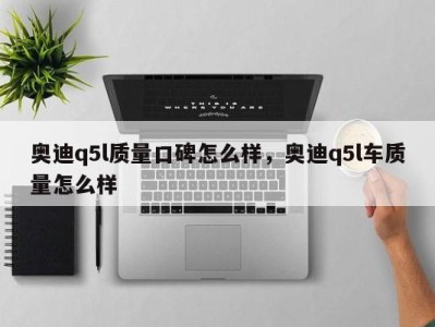 奥迪q5l质量口碑怎么样，奥迪q5l车质量怎么样