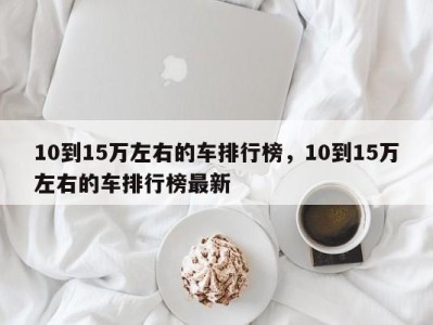 10到15万左右的车排行榜，10到15万左右的车排行榜最新