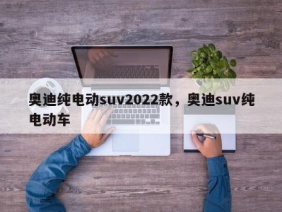 奥迪纯电动suv2022款，奥迪suv纯电动车