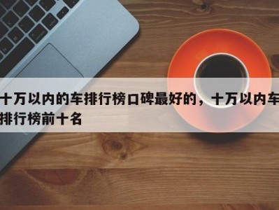 十万以内的车排行榜口碑最好的，十万以内车排行榜前十名