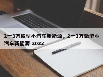 2一3万微型小汽车新能源，2一3万微型小汽车新能源 2022