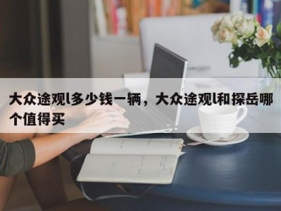 大众途观l多少钱一辆，大众途观l和探岳哪个值得买