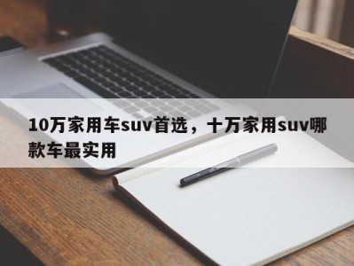 10万家用车suv首选，十万家用suv哪款车最实用