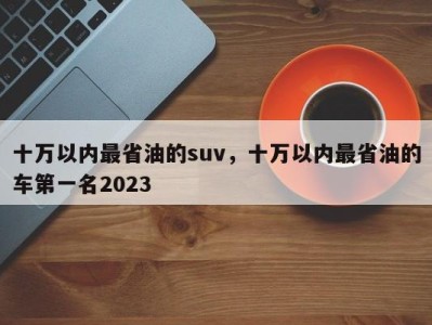 十万以内最省油的suv，十万以内最省油的车第一名2023