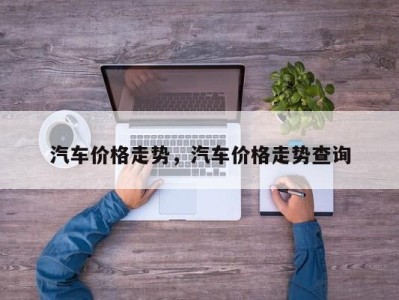 汽车价格走势，汽车价格走势查询