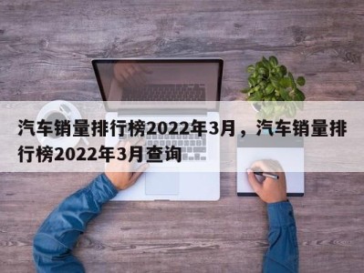 汽车销量排行榜2022年3月，汽车销量排行榜2022年3月查询