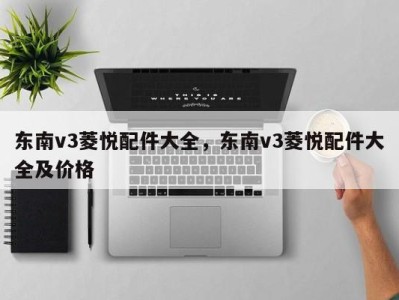 东南v3菱悦配件大全，东南v3菱悦配件大全及价格