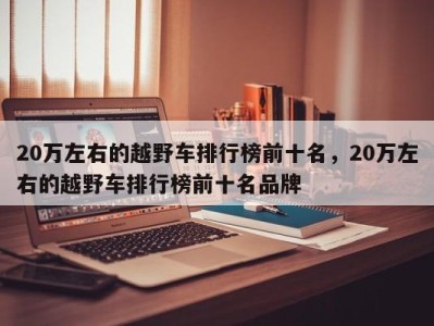 20万左右的越野车排行榜前十名，20万左右的越野车排行榜前十名品牌