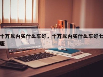 十万以内买什么车好，十万以内买什么车好七座