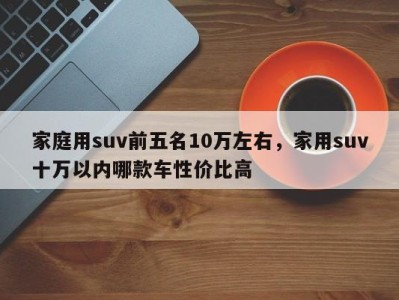 家庭用suv前五名10万左右，家用suv十万以内哪款车性价比高