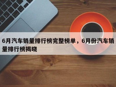 6月汽车销量排行榜完整榜单，6月份汽车销量排行榜揭晓