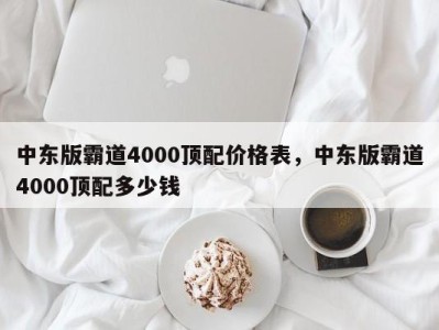 中东版霸道4000顶配价格表，中东版霸道4000顶配多少钱