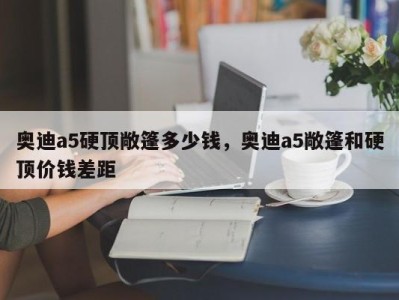 奥迪a5硬顶敞篷多少钱，奥迪a5敞篷和硬顶价钱差距