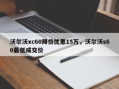 沃尔沃xc60降价优惠15万，沃尔沃s60最低成交价