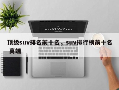 顶级suv排名前十名，suv排行榜前十名 高端