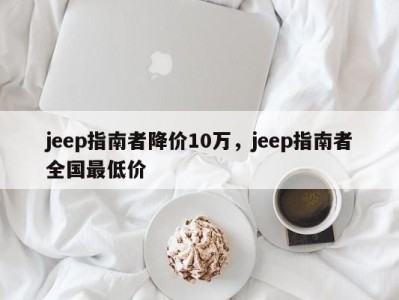 jeep指南者降价10万，jeep指南者全国最低价