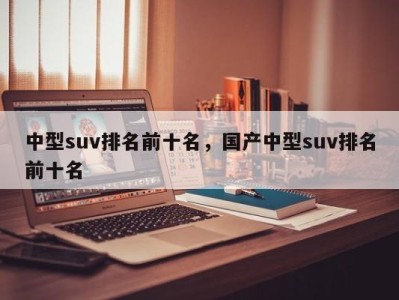 中型suv排名前十名，国产中型suv排名前十名